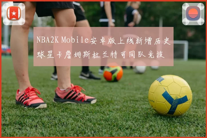 NBA2K Mobile安卓版上线新增历史球星卡詹姆斯杜兰特可同队竞技