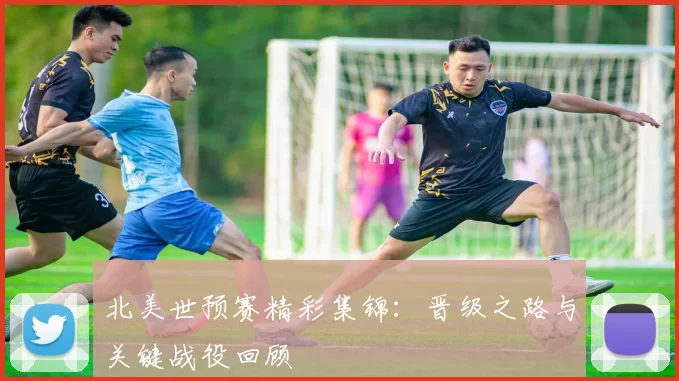 北美世预赛精彩集锦：晋级之路与关键战役回顾