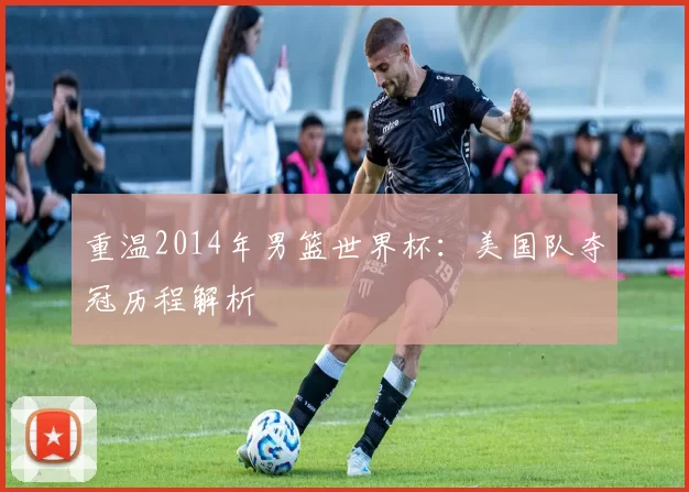 重温2014年男篮世界杯：美国队夺冠历程解析