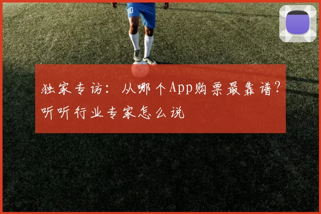 独家专访：从哪个App购票最靠谱？听听行业专家怎么说
