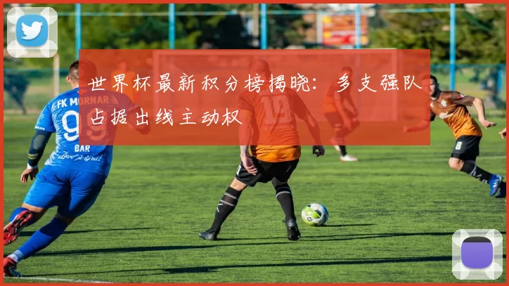 世界杯最新积分榜揭晓：多支强队占据出线主动权