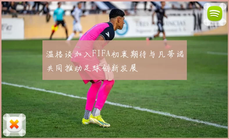 温格谈加入FIFA初衷期待与凡蒂诺共同推动足球创新发展