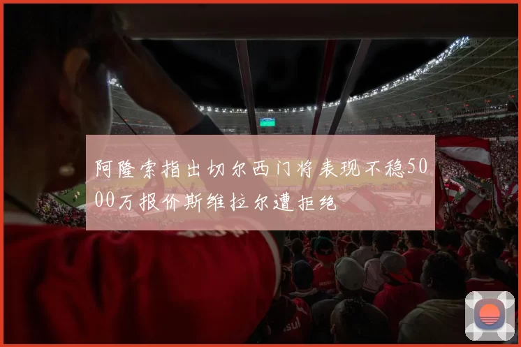阿隆索指出切尔西门将表现不稳5000万报价斯维拉尔遭拒绝