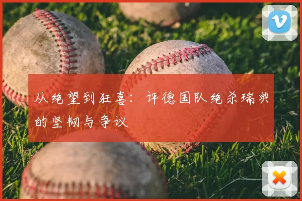 从绝望到狂喜：评德国队绝杀瑞典的坚韧与争议