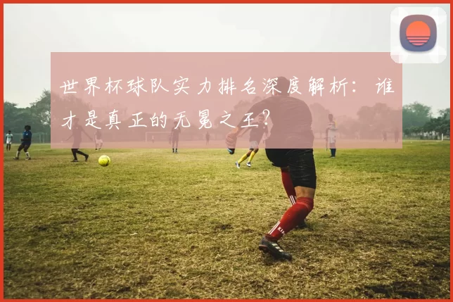 世界杯球队实力排名深度解析：谁才是真正的无冕之王？
