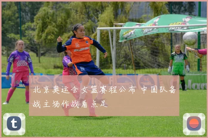 北京奥运会女篮赛程公布 中国队备战主场作战看点足
