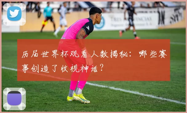 历届世界杯观看人数揭秘：哪些赛事创造了收视神话？
