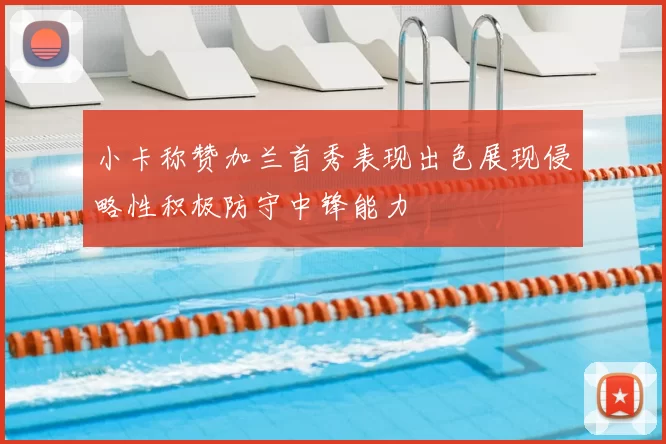 小卡称赞加兰首秀表现出色展现侵略性积极防守中锋能力