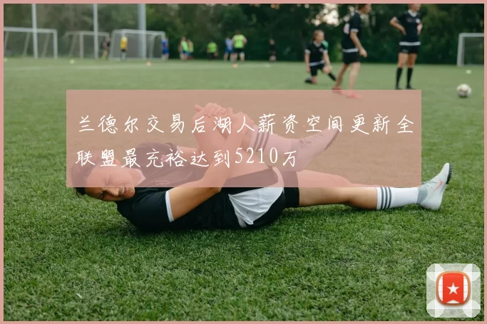 兰德尔交易后湖人薪资空间更新全联盟最充裕达到5210万