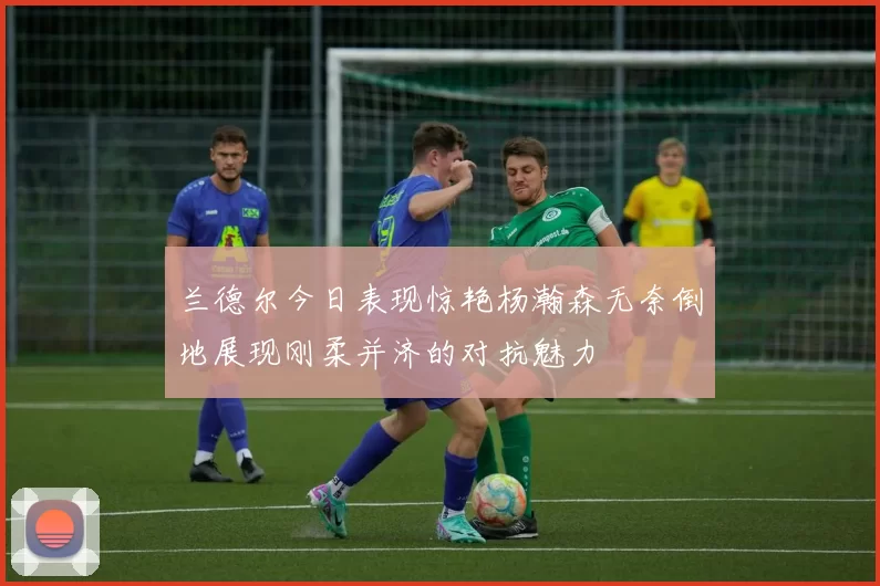 兰德尔今日表现惊艳杨瀚森无奈倒地展现刚柔并济的对抗魅力