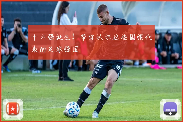 十六强诞生！带你认识这些国旗代表的足球强国