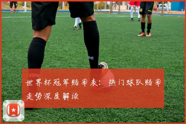 世界杯冠军赔率表:热门球队赔率走势深度解读