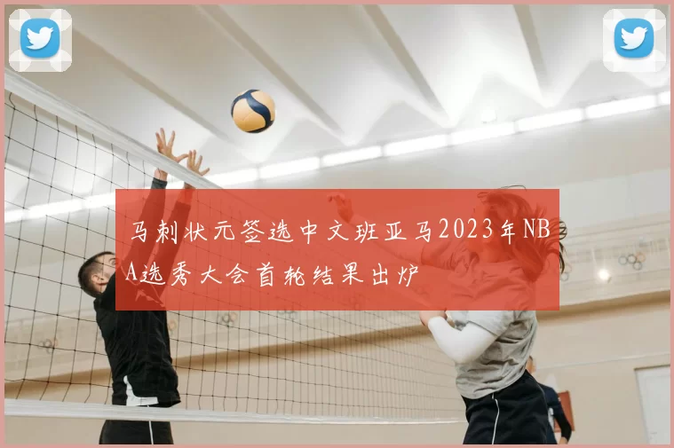 马刺状元签选中文班亚马2023年NBA选秀大会首轮结果出炉