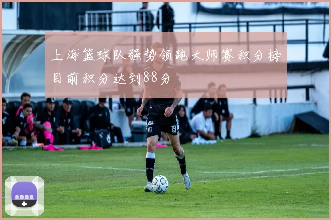 上海篮球队强势领跑大师赛积分榜目前积分达到88分
