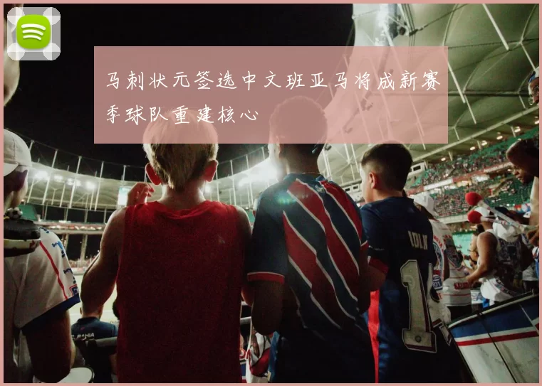 马刺状元签选中文班亚马将成新赛季球队重建核心