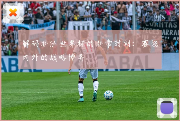 解码非洲世界杯的非常时刻:赛场内外的战略博弈