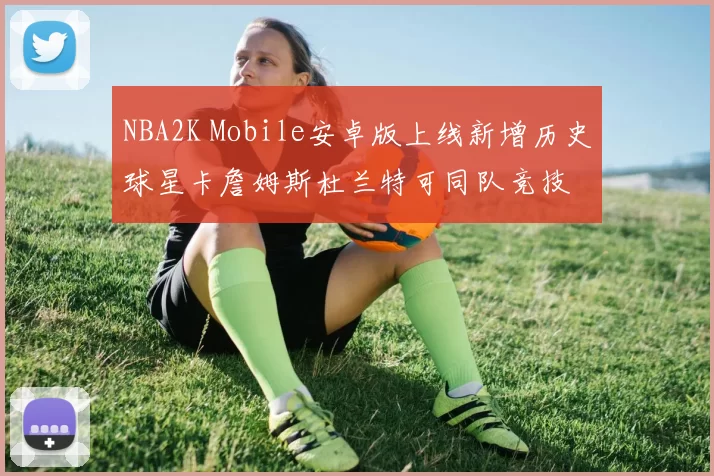NBA2K Mobile安卓版上线新增历史球星卡詹姆斯杜兰特可同队竞技