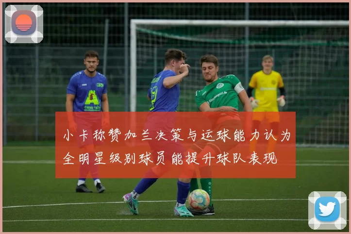 小卡称赞加兰决策与运球能力认为全明星级别球员能提升球队表现
