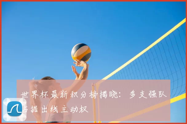 世界杯最新积分榜揭晓：多支强队占据出线主动权