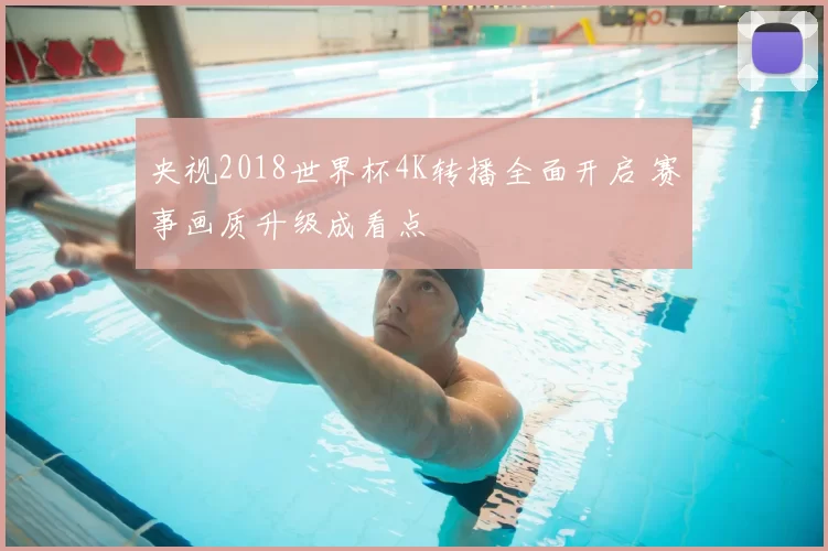央视2018世界杯4K转播全面开启 赛事画质升级成看点