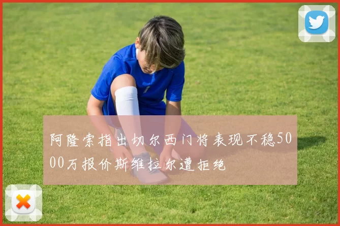 阿隆索指出切尔西门将表现不稳5000万报价斯维拉尔遭拒绝
