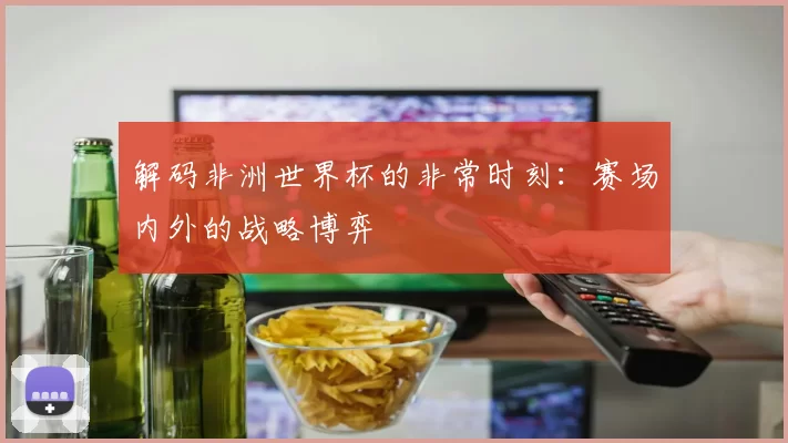 解码非洲世界杯的非常时刻：赛场内外的战略博弈