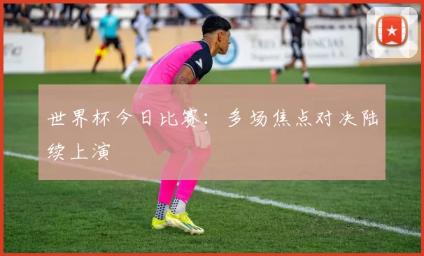 世界杯今日比赛：多场焦点对决陆续上演