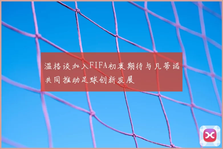 温格谈加入FIFA初衷期待与凡蒂诺共同推动足球创新发展