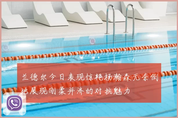 兰德尔今日表现惊艳杨瀚森无奈倒地展现刚柔并济的对抗魅力