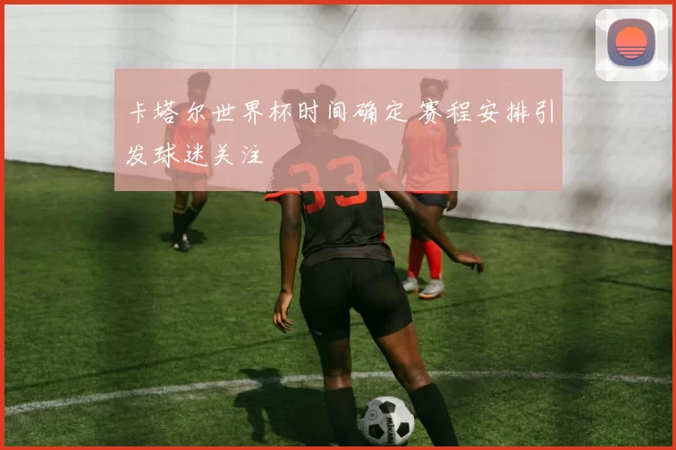 卡塔尔世界杯时间确定 赛程安排引发球迷关注