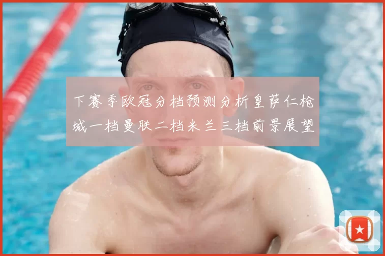 下赛季欧冠分档预测分析皇萨仁枪城一档曼联二档米兰三档前景展望