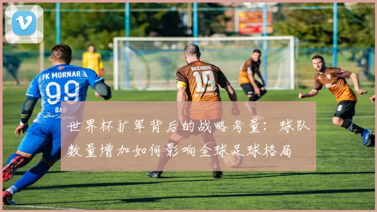 世界杯扩军背后的战略考量：球队数量增加如何影响全球足球格局
