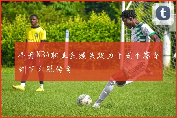 乔丹NBA职业生涯共效力十五个赛季创下六冠传奇