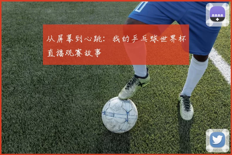 从屏幕到心跳：我的乒乓球世界杯直播观赛故事