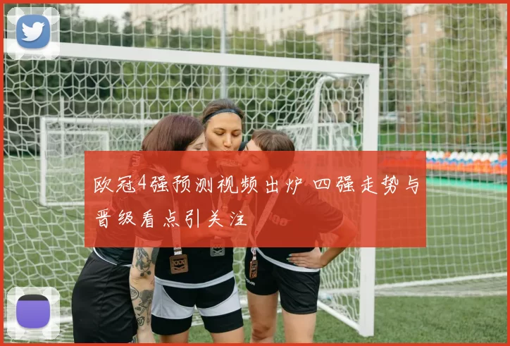 欧冠4强预测视频出炉 四强走势与晋级看点引关注