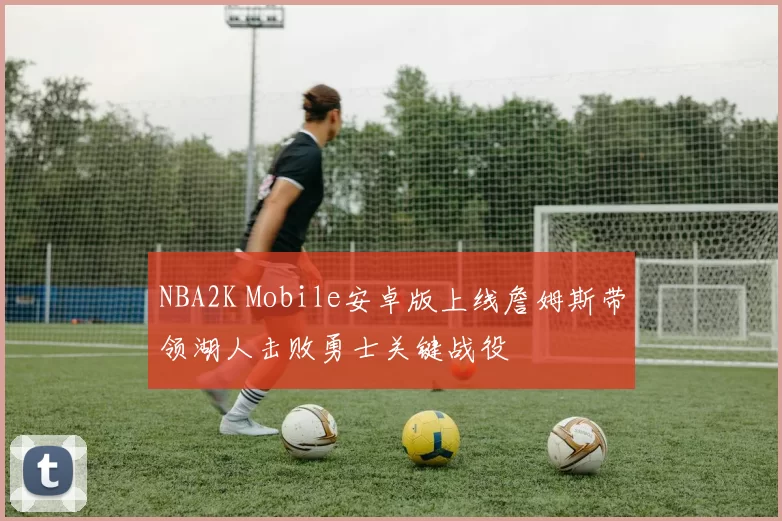 NBA2K Mobile安卓版上线詹姆斯带领湖人击败勇士关键战役