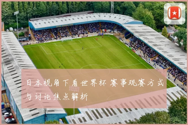 日本视角下看世界杯 赛事观赛方式与讨论焦点解析