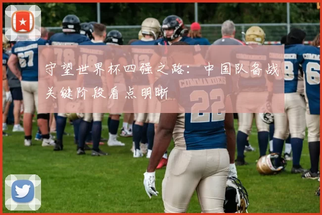 守望世界杯四强之路：中国队备战关键阶段看点明晰
