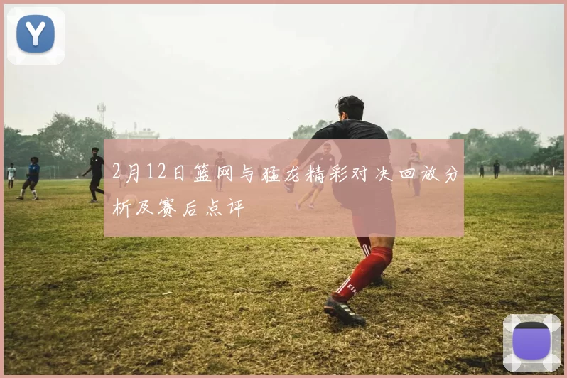 2月12日篮网与猛龙精彩对决回放分析及赛后点评