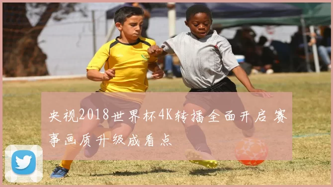 央视2018世界杯4K转播全面开启 赛事画质升级成看点
