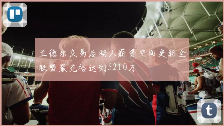 兰德尔交易后湖人薪资空间更新全联盟最充裕达到5210万