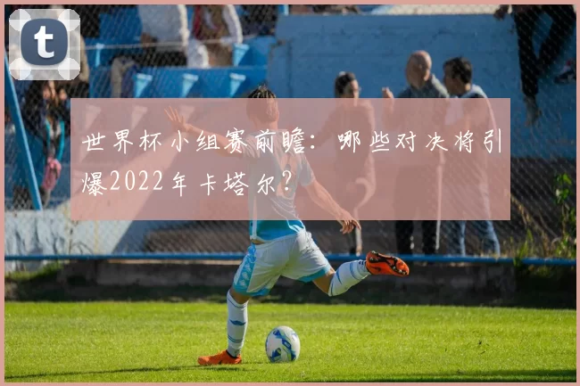 世界杯小组赛前瞻：哪些对决将引爆2022年卡塔尔？