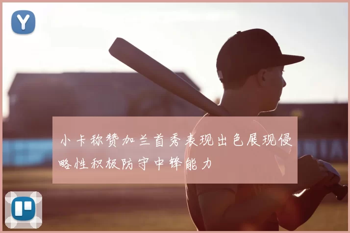 小卡称赞加兰首秀表现出色展现侵略性积极防守中锋能力