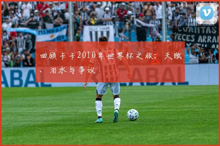 回顾卡卡2010年世界杯之旅:天赋、泪水与争议