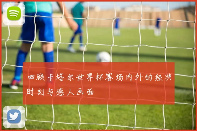 回顾卡塔尔世界杯赛场内外的经典时刻与感人画面