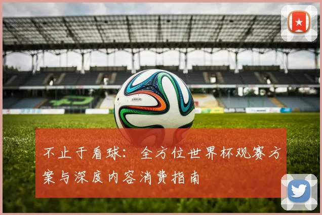 不止于看球：全方位世界杯观赛方案与深度内容消费指南
