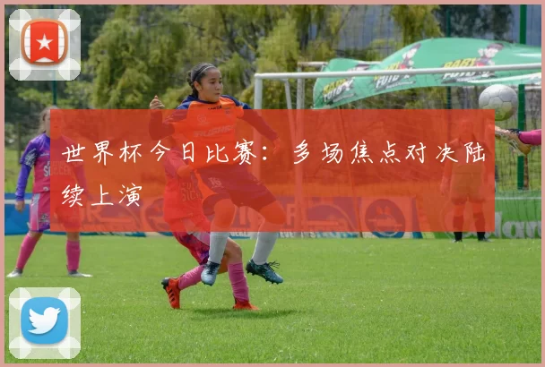 世界杯今日比赛:多场焦点对决陆续上演