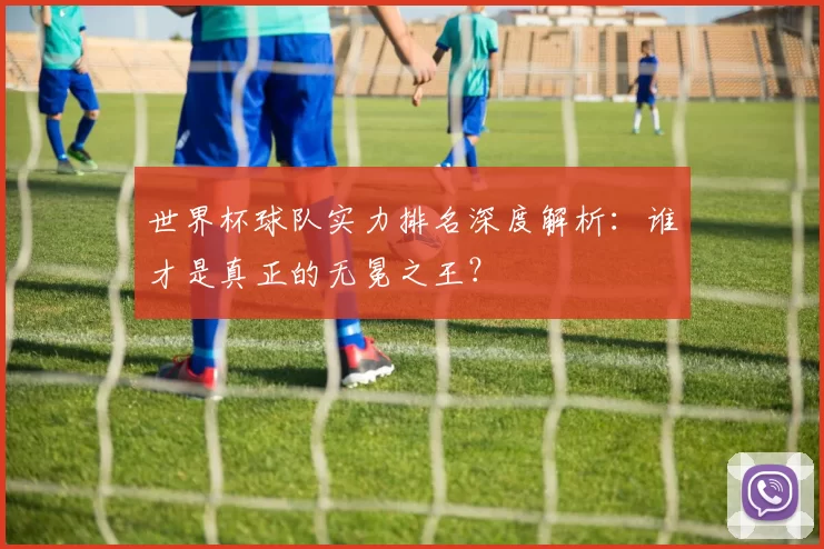 世界杯球队实力排名深度解析：谁才是真正的无冕之王？