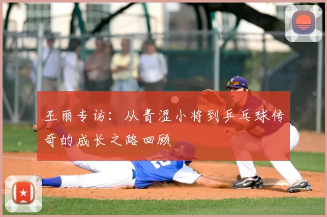王丽专访:从青涩小将到乒乓球传奇的成长之路回顾