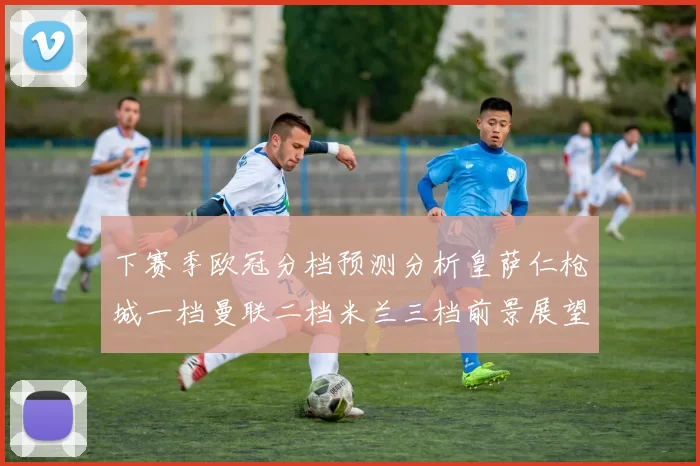 下赛季欧冠分档预测分析皇萨仁枪城一档曼联二档米兰三档前景展望
